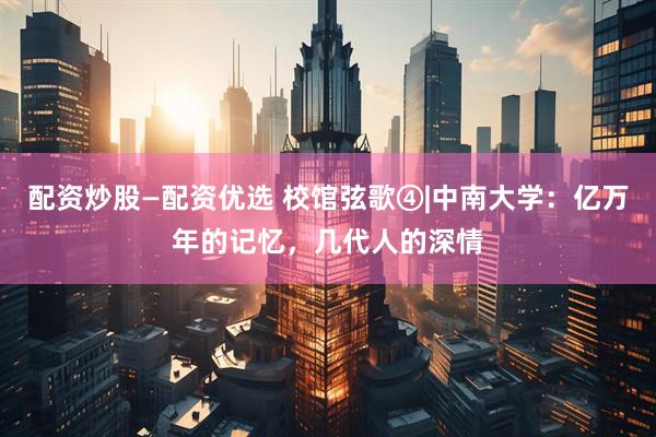 配资炒股—配资优选 校馆弦歌④|中南大学：亿万年的记忆，几代人的深情