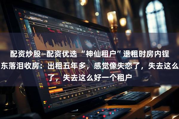 配资炒股—配资优选 “神仙租户”退租时房内锃亮反光,房东落泪收房:出租五年多,感觉像失恋了,失去这么好一个租户