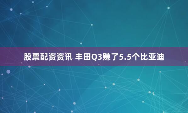 股票配资资讯 丰田Q3赚了5.5个比亚迪