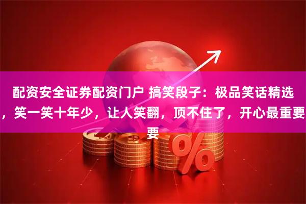 配资安全证券配资门户 搞笑段子：极品笑话精选，笑一笑十年少，让人笑翻，顶不住了，开心最重要