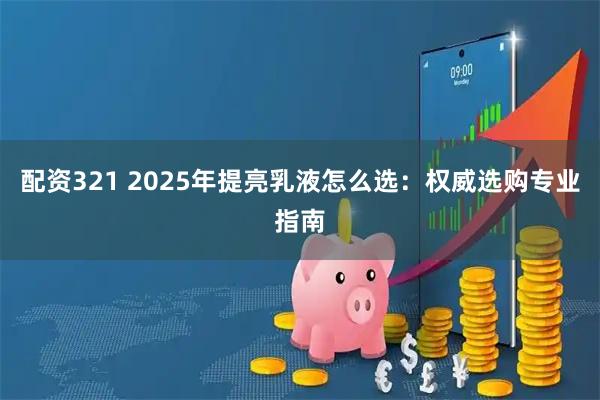 配资321 2025年提亮乳液怎么选:权威选购专业指南