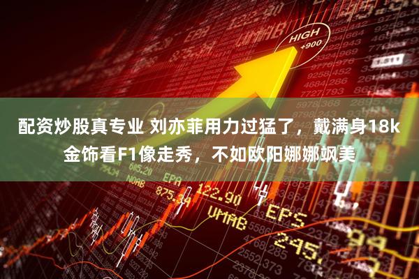 配资炒股真专业 刘亦菲用力过猛了,戴满身18k金饰看F1像走秀,不如欧阳娜娜飒美