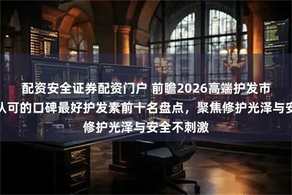 配资安全证券配资门户 前瞻2026高端护发市场:国家认可的口碑最好护发素前十名盘点,聚焦修护光泽与安全不刺激