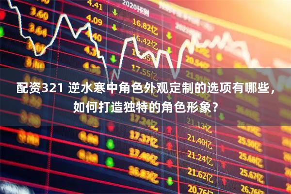 配资321 逆水寒中角色外观定制的选项有哪些，如何打造独特的角色形象？