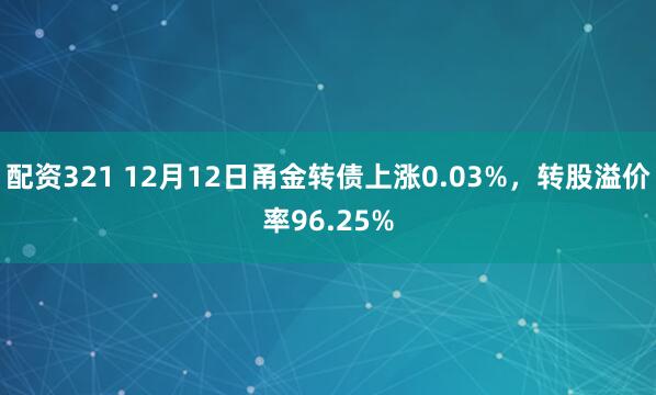 配资321 12月12日甬金转债上涨0.03%，转股溢价率96.25%
