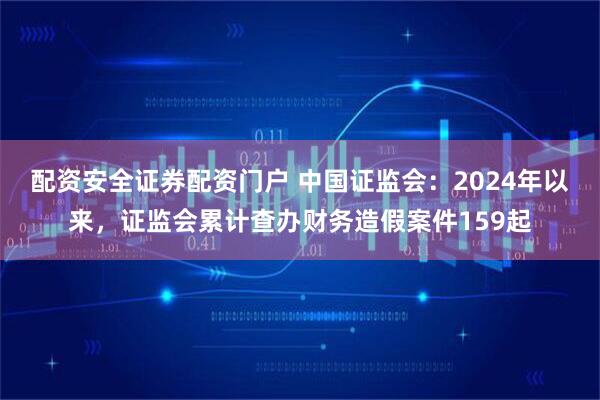 配资安全证券配资门户 中国证监会:2024年以来,证监会累计查办财务造假案件159起