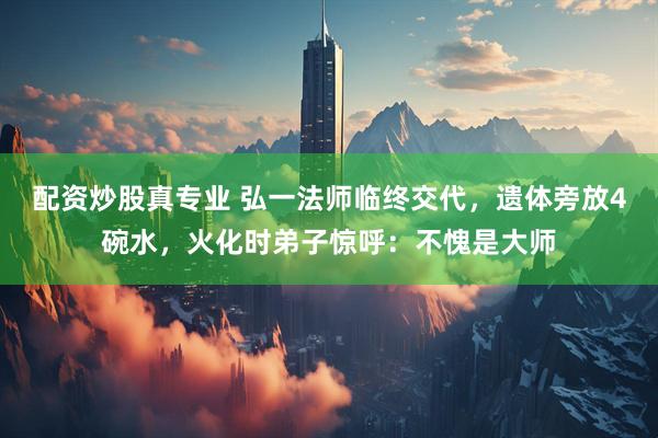 配资炒股真专业 弘一法师临终交代，遗体旁放4碗水，火化时弟子惊呼：不愧是大师