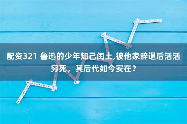 配资321 鲁迅的少年知己闰土,被他家辞退后活活穷死，其后代如今安在？
