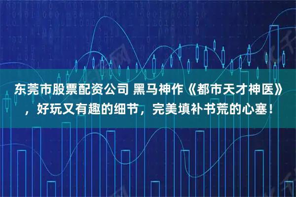 东莞市股票配资公司 黑马神作《都市天才神医》，好玩又有趣的细节，完美填补书荒的心塞！