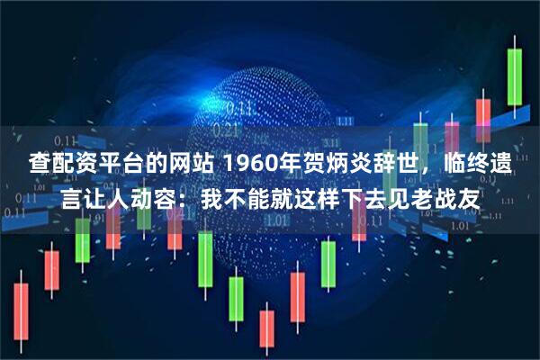 查配资平台的网站 1960年贺炳炎辞世，临终遗言让人动容：我不能就这样下去见老战友