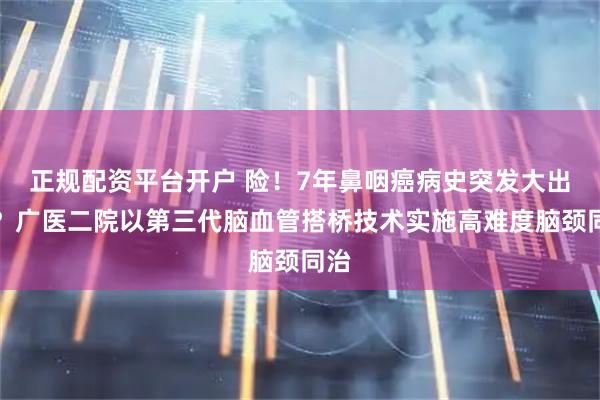 正规配资平台开户 险！7年鼻咽癌病史突发大出血？广医二院以第三代脑血管搭桥技术实施高难度脑颈同治