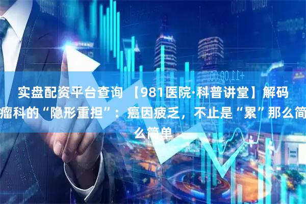 实盘配资平台查询 【981医院·科普讲堂】解码肿瘤科的“隐形重担”：癌因疲乏，不止是“累”那么简单