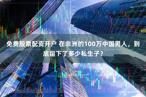 免费股票配资开户 在非洲的100万中国男人,到底留下了多少私生子?