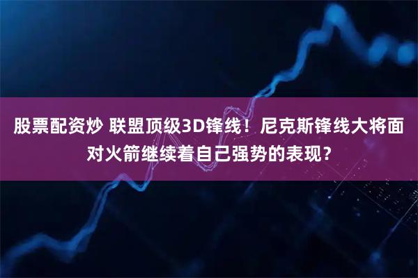股票配资炒 联盟顶级3D锋线!尼克斯锋线大将面对火箭继续着自己强势的表现?