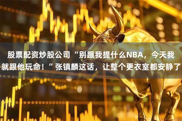 股票配资炒股公司 “别跟我提什么NBA,今天我就跟他玩命!”张镇麟这话,让整个更衣室都安静了