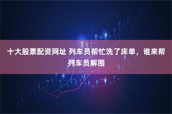十大股票配资网址 列车员帮忙洗了床单,谁来帮列车员解围