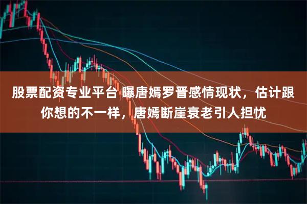 股票配资专业平台 曝唐嫣罗晋感情现状，估计跟你想的不一样，唐嫣断崖衰老引人担忧