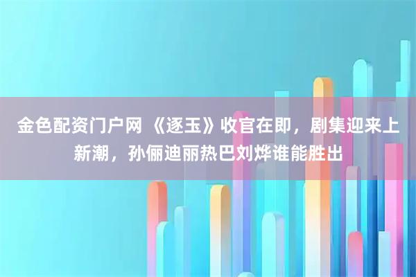 金色配资门户网 《逐玉》收官在即，剧集迎来上新潮，孙俪迪丽热巴刘烨谁能胜出