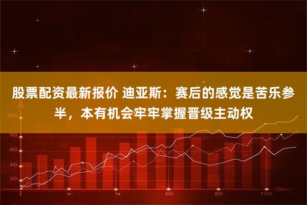 股票配资最新报价 迪亚斯：赛后的感觉是苦乐参半，本有机会牢牢掌握晋级主动权