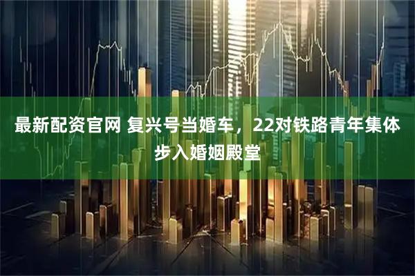 最新配资官网 复兴号当婚车，22对铁路青年集体步入婚姻殿堂