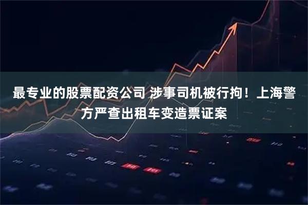 最专业的股票配资公司 涉事司机被行拘！上海警方严查出租车变造票证案