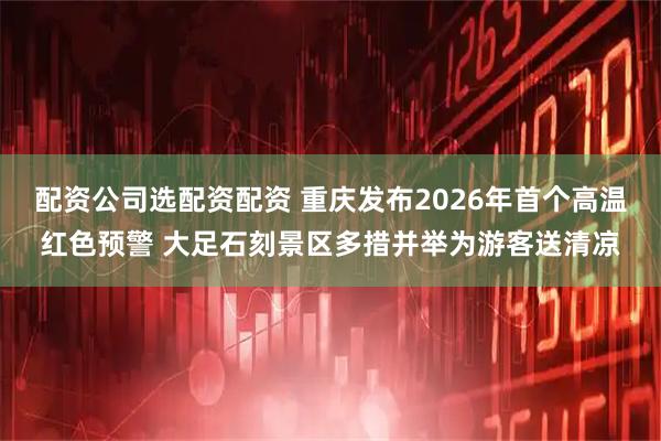 配资公司选配资配资 重庆发布2026年首个高温红色预警 大足石刻景区多措并举为游客送清凉
