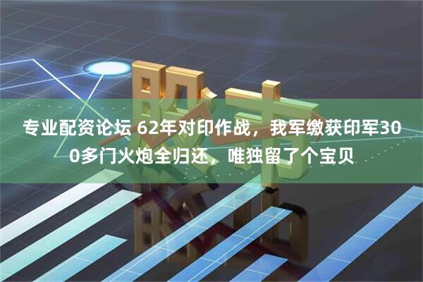 专业配资论坛 62年对印作战，我军缴获印军300多门火炮全归还，唯独留了个宝贝