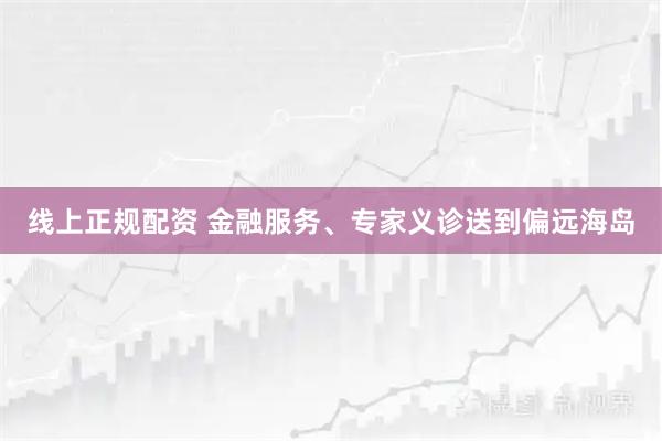 线上正规配资 金融服务、专家义诊送到偏远海岛