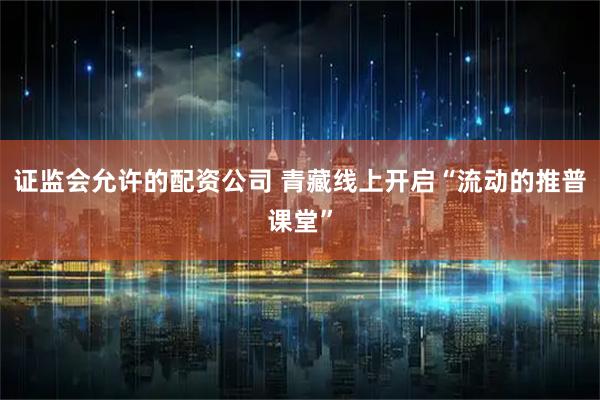 证监会允许的配资公司 青藏线上开启“流动的推普课堂”