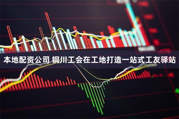 本地配资公司 铜川工会在工地打造一站式工友驿站